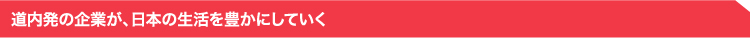 道内発の企業が、日本の生活を豊かにしていく