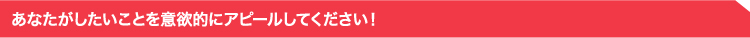 あなたがしたいことを意欲的にアピールしてください!